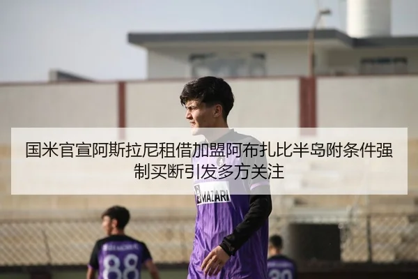 国米官宣阿斯拉尼租借加盟阿布扎比半岛附条件强制买断引发多方关注